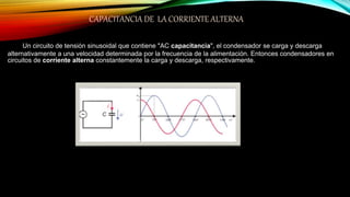CAPACITANCIA DE LA CORRIENTE ALTERNA
Un circuito de tensión sinusoidal que contiene "AC capacitancia", el condensador se carga y descarga
alternativamente a una velocidad determinada por la frecuencia de la alimentación. Entonces condensadores en
circuitos de corriente alterna constantemente la carga y descarga, respectivamente.
 