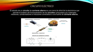 CIRCUITO ELÉCTRICO
El estudio de un circuito de corriente alterna es una rama de árbol de la electrónica que
permite el análisis del funcionamiento de los circuitos compuestos por materiales
resistores, condensadores e inductores conectados a una fuente de corriente alterna.
 