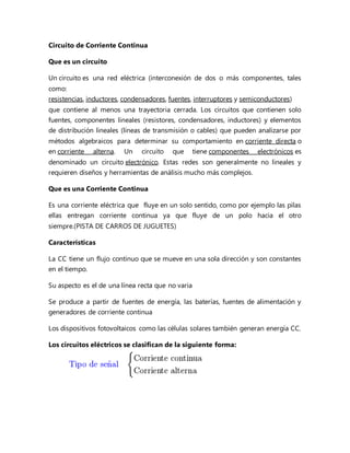 Circuito de Corriente Continua
Que es un circuito
Un circuito es una red eléctrica (interconexión de dos o más componentes, tales
como:
resistencias, inductores, condensadores, fuentes, interruptores y semiconductores)
que contiene al menos una trayectoria cerrada. Los circuitos que contienen solo
fuentes, componentes lineales (resistores, condensadores, inductores) y elementos
de distribución lineales (líneas de transmisión o cables) que pueden analizarse por
métodos algebraicos para determinar su comportamiento en corriente directa o
en corriente alterna. Un circuito que tiene componentes electrónicos es
denominado un circuito electrónico. Estas redes son generalmente no lineales y
requieren diseños y herramientas de análisis mucho más complejos.
Que es una Corriente Continua
Es una corriente eléctrica que fluye en un solo sentido, como por ejemplo las pilas
ellas entregan corriente continua ya que fluye de un polo hacia el otro
siempre.(PISTA DE CARROS DE JUGUETES)
Características
La CC tiene un flujo continuo que se mueve en una sola dirección y son constantes
en el tiempo.
Su aspecto es el de una línea recta que no varia
Se produce a partir de fuentes de energía, las baterías, fuentes de alimentación y
generadores de corriente continua
Los dispositivos fotovoltaicos como las células solares también generan energía CC.
Los circuitos eléctricos se clasifican de la siguiente forma:
 