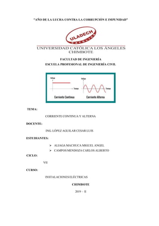 "AÑO DE LA LUCHA CONTRA LA CORRUPCIÓN E IMPUNIDAD”
FACULTAD DE INGENIERÍA
ESCUELA PROFESIONAL DE INGENIERÍA CIVIL
TEMA:
CORRIENTE CONTINUA Y ALTERNA
DOCENTE:
ING. LÓPEZ AGUILAR CESAR LUIS
ESTUDIANTES:
 ALIAGA MACHUCA MIGUEL ANGEL
 CAMPOS MENDOZA CARLOS ALBERTO
CICLO:
VII
CURSO:
INSTALACIONES ELÉCTRICAS
CHIMBOTE
2019 – II
 