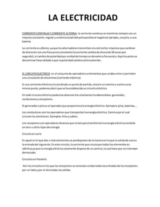 CORRIENTECONTINUA Y CORRIENTE ALTERNA:la corriente continua se mantiene siempre conun
impulsoconstante,regularyunidireccional (del polopositivoal negativo) ejemplo,unapila,ouna
batería.
La corriente es alterna,yaque losalternadorestransmitenalared cortos impulsosque cambian
de direcciónconuna frecuenciaconstante (lacorriente cambiade dirección50 vecespor
segundo),el cambiode polaridadporunidadde tiempose denominafrecuencia.Aquílospolosse
denominanfasesdebidoaque lapolaridadcambiacontinuamente.
EL CIRCUITOELECTRICO: es el conjuntode operadoresoelementosque unidosentre si permiten
una circulaciónde electrones(corriente eléctrica)
Si una corriente eléctricacirculadesde unpuntode partida,recorre uncaminoy vuelve aese
mismopunto,podemosdecirque se haestablecidouncircuitoeléctrico.
En todo circuitoeléctricopodemosobservartreselementosfundamentales:generador,
conductoresyreceptores.
El generadoropilaesel operadorque proporcionalaenergíaeléctrica.Ejemplos:pilas,baterías,...
Los conductoressonlosoperadoresque transportanlaenergíaeléctrica.Caminoporel cual
circulanloselectrones.Ejemplos:hilosycables.
Los receptoressonoperadoresdiversosque sirvenparatransformarlaenergíaeléctricarecibida
enotro u otros tiposde energía.
Circuitoenserie
Es aquel enel que dos o máselementosse predisponende lamaneraenlaque la salidade unoes
la entradadel siguiente.Eneste circuito,lacorriente que circulaportodosloselementoses
idénticayaque la energíaeléctricasolamente dispone de uncamino,locual hace que no interesen
demasiado.
CircuitosenParalelo
Son loscircuitosenlosque losreceptoresse conectanunidastodaslasentradasde losreceptores
por un ladoy por el otrotodas lassalidas.
 