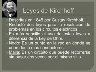 Descritas en 1845 por Gustav Kirchhoff.
Redactó dos leyes para la resolución de
problemas en los circuitos eléctricos.
Es más sencillo el uso de estas leyes a
diferencia de la Ley de Ohm.
Nodo: Es un punto en la red en donde se
unen dos o más conductores.
Malla: Es un circuito que puede recorrerse
sin pasar dos veces por el mismo sitio.