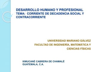 DESARROLLO HUMANO Y PROFESIONAL
TEMA: CORRIENTE DE DECADENCIA SOCIAL Y
CONTRACORRIENTE
UNIVERSIDAD MARIANO GÁLVEZ
FACULTAD DE INGENIERÍA, MATEMÁTICA Y
CIENCIAS FÍSICAS
IXMUCANÉ CABRERA DE CHAMALÉ
GUATEMALA, C.A.
 