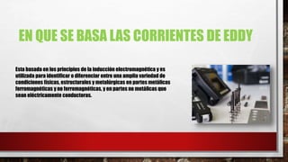 EN QUE SE BASA LAS CORRIENTES DE EDDY
Esta basada en los principios de la inducción electromagnética y es
utilizada para identificar o diferenciar entre una amplia variedad de
condiciones físicas, estructurales y metalúrgicas en partes metálicas
ferromagnéticas y no ferromagnéticas, y en partes no metálicas que
sean eléctricamente conductoras.
 