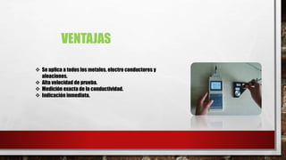 VENTAJAS
 Se aplica a todos los metales, electro conductores y
aleaciones.
 Alta velocidad de prueba.
 Medición exacta de la conductividad.
 Indicación inmediata.
 