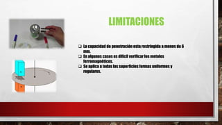 LIMITACIONES
 La capacidad de penetración esta restringida a menos de 6
mm.
 En algunos casos es difícil verificar los metales
ferromagnéticos.
 Se aplica a todas las superficies formas uniformes y
regulares.
 