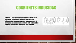 CORRIENTES INDUCIDAS
La bobina A esta conectada a una batería a través de un
interruptor. Una segunda bobina B conectada a un
galvanómetro, esta colocada cerca cuando se cierra el
interruptor produciendo una corriente en la bobina A. Una
corriente momentánea es inducida en la bobina B.
 