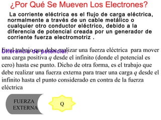 ¿Por Qué Se Mueven Los Electrones? La corriente eléctrica es el flujo de carga eléctrica, normalmente a través de un cable metálico o cualquier otro conductor eléctrico, debido a la diferencia de   potencial   creada por un generador de corriente  fuerza electromotriz . Diferencia de potencial: Es el trabajo que debe realizar una fuerza eléctrica  para mover una carga positiva  q  desde el infinito (donde el potencial es cero) hasta ese punto. Dicho de otra forma, es el trabajo que debe realizar una fuerza externa para traer una carga  q  desde el infinito hasta el punto considerado en contra de la fuerza eléctrica   Q FUERZA  EXTERNA 