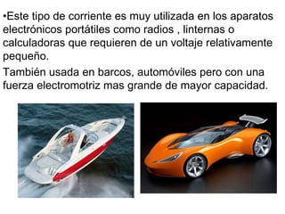 Este tipo de corriente es muy utilizada en los aparatos electrónicos portátiles  como radios , linternas o calculadoras  que requieren de un voltaje relativamente pequeño.  También usada en barcos, automóviles pero con una fuerza electromotriz mas grande de mayor capacidad.  