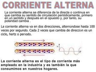 La corriente alterna se diferencia de la directa  o continua  en que cambia su sentido de circulación periódicamente ,  primero en un sentido y después en el opuesto y, por tanto, su polaridad  cambia  .  CORRIENTE ALTERNA L a corriente alterna va en dos direcciones, altern á ndose  ha sta 100 veces por segundo. Cada 2 veces que cambia de direcci ó n es un ciclo, hertz o per í odo.  La corriente alterna es el tipo de corriente más empleado en la industria y es también la que consumimos en nuestros hogares . 
