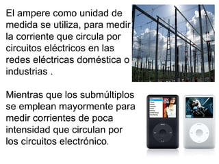 El ampere como unidad de medida se utiliza, para medir la corriente que circula por circuitos eléctricos en las redes eléctricas doméstica  o industrias .  M ientras que los submúltiplos se emplean mayormente para medir corrientes de poca intensidad que circulan por los circuitos electrónico . 