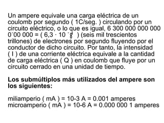 Un ampere equivale una carga eléctrica de un coulomb por segundo ( 1C/seg. ) circulando por un circuito eléctrico, o lo que es igual, 6 300 000 000 000 0 ֿ 00 000 = ( 6,3 · 10  ֿ   ¹  ) (seis mil trescientos trillones) de electrones por segundo fluyendo por el conductor de dicho circuito. Por tanto, la intensidad ( I ) de una corriente eléctrica equivale a la cantidad de carga eléctrica ( Q ) en coulomb que fluye por un circuito cerrado en una unidad de tiempo. Los submúltiplos más utilizados del ampere son los siguientes: miliamperio ( mA ) = 10-3 A = 0.001 amperes microamperio ( mA ) = 10-6 A = 0.000 000 1 amperes  