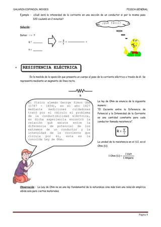 GALARZA ESPINOZA, MOISES                                                                           FISICA GENERAL

    Ejemplo :    ¿Cuál será la intensidad de la corriente en una sección de un conductor si por la misma pasa
                 320 coulomb en 2 minutos?
                                                                            ¡Qué fácil!
    Solución :


    Datos : i = ?
                                            q
           q = ______                  i=       =             =
                                            t

           t = ______




      RESISTENCIA ELÉCTRICA

            Es la medida de la oposición que presenta un cuerpo al paso de la corriente eléctrica a través de él. Se
    representa mediante un segmento de línea recta.




                                                        R

                                                                        La ley de Ohm se enuncia de la siguiente
           El físico alemán George Simon Ohm
           (1787 - 1854), en el año 1827                                manera :
           mediante    mediciones    cuidadosas                         “El Cociente entre la Diferencia de
           trató por el cálculo el problema                             Potencial y la Intensidad de la Corriente
           de la conductibilidad eléctrica,
                                                                        es una cantidad constante para cada
           en dicha experiencia encontró la
           relación   que   existe   entre   la                         conductor llamada resistencia”.
           diferencia de potencial de los
                                                                                          R= V
           extremos de un conductor y la
           intensidad de la corriente que                                                    i
           circula   por   él,   esta   es   la
           conocida Ley de Ohm.
                                                                        La unidad de la resistencia en el S.I. es el
                                                                        Ohm ( ).


                                                                                                  1 Volt
                                                                                   1 Ohm ( ) =
                                                                                                 1 Ampere




    Observación : La Ley de Ohm no es una ley fundamental de la naturaleza sino más bien una relación empírica
    válida solo para ciertos materiales.




                                                                                                              Página 4
 