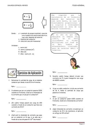 GALARZA ESPINOZA, MOISES                                                                                FISICA GENERAL




                           R       L                                    Ohm    comprobó    que   la
                                   A                                    resistencia de un conductor
                                                                        depende del material del
                                                                        cual está hecho, la cual es
                                                                        directamente proporcional a
                           R = ρ L                                      la longitud e inversamente
                                 A                                      proporcional al área de la
                                                                        sección transversal.

      Donde :      ρ = constante de proporcionalidad, conocida
                         con el nombre de resistividad eléctrica        En el año en que Ohm
                         cuyo valor depende del material                descubre su famosa Ley
                   L = longitud del conductor                           (1827),    en    el   Perú
                   A = área de la sección transversal
                                                                        iniciabamos    el   Primer
                                                                        Militarismo con José de
                                                                        la    Mar,    hombre    de
      Unidades :
                                                                        entendimiento ilustrado,
                   L : metro (m)
                                                                        pero de carácter débil e
                   A : metro cuadrado (m2)                              indeciso.
                   R : Ohm (Ω)
                   Ρ : Ohm – metro (Ω - m)




                                                                         Rpta. : ___________

                                                                   5.    Durante cuánto tiempo deberá circular una
                                                                         corriente de 17 A para transportar una carga
 1.   Determinar la cantidad de carga, de un alambre                     de 68000 coulomb.
      conductor por donde circula 20 A en 4 minutos.
                                                                         Rpta. : ___________
      Rpta. : ___________
                                                                   6.    Si por un cable conductor circula una corriente
 2.   Si sabemos que por un conductor pasaron 5200                       de 36 A. Hallar la cantidad de carga que
      coulomb en 4 minutos. ¿Cuál es la intensidad de                    pasará en 3 minutos.
      la corriente que circula por el conductor?
                                                                         Rpta. : ___________
      Rpta. : ___________                                          7.    Si por un conductor pasan 6300 coulomb en
                                                                         9 minutos. ¿Cuál es la intensidad de corriente?
 3.   ¿En cuánto tiempo pasará una carga de 200
      coulomb a través de un conductor que lleva una                     Rpta. : ___________
      corriente de 28 A?
                                                                   8.    ¿Qué intensidad de corriente circulará por un
      Rpta. : ___________                                                conductor de 24      de resistencia, al aplicarle
                                                                         un voltaje de 120 voltios?
 4.   ¿Cuál será la intensidad de corriente que pasa
      por un conductor en 16 seg, si se sabe que a                       Rpta. : ___________
                                          20
      través de su sección pasan 8 x 10        electrones?


                                                                                                                   Página 5
 