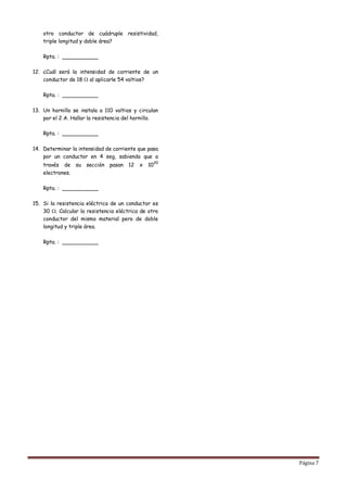 otro conductor de cuádruple resistividad,
    triple longitud y doble área?

    Rpta. : ___________

12. ¿Cuál será la intensidad de corriente de un
    conductor de 18 al aplicarle 54 voltios?

    Rpta. : ___________

13. Un hornillo se instala a 110 voltios y circulan
    por el 2 A. Hallar la resistencia del hornillo.

    Rpta. : ___________

14. Determinar la intensidad de corriente que pasa
    por un conductor en 4 seg, sabiendo que a
                                                     20
    través de su     sección   pasan   12   x   10
    electrones.

    Rpta. : ___________

15. Si la resistencia eléctrica de un conductor es
    30 . Calcular la resistencia eléctrica de otro
    conductor del mismo material pero de doble
    longitud y triple área.

    Rpta. : ___________




                                                          Página 7
 