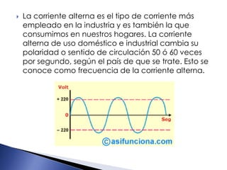  La corriente alterna es el tipo de corriente más
empleado en la industria y es también la que
consumimos en nuestros hogares. La corriente
alterna de uso doméstico e industrial cambia su
polaridad o sentido de circulación 50 ó 60 veces
por segundo, según el país de que se trate. Esto se
conoce como frecuencia de la corriente alterna.
 