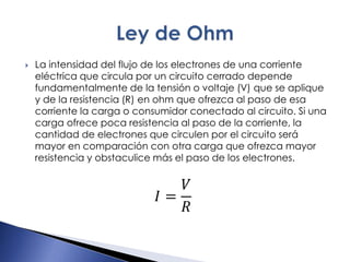  La intensidad del flujo de los electrones de una corriente
eléctrica que circula por un circuito cerrado depende
fundamentalmente de la tensión o voltaje (V) que se aplique
y de la resistencia (R) en ohm que ofrezca al paso de esa
corriente la carga o consumidor conectado al circuito. Si una
carga ofrece poca resistencia al paso de la corriente, la
cantidad de electrones que circulen por el circuito será
mayor en comparación con otra carga que ofrezca mayor
resistencia y obstaculice más el paso de los electrones.
𝐼 =
𝑉
𝑅
 