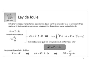UTN-FRGP
Ley de Joule
10
Si la diferencia de potencial entre los extremos de un alambre conductor es V, el campo eléctrico
realiza un trabajo para transportar una carga positiva 𝑑𝑞 desde un punto hasta el otro de:
Teniendo en cuenta que
Este trabajo será igual a la energía disipada en forma de calor
Remplazando por la ley de Ohm
 