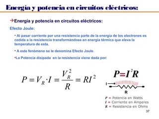 Energía y potencia en circuitos eléctricos:
 Energía y potencia en circuitos eléctricos:
 Efecto Joule:
   • Al pasar corriente por una resistencia parte de la energía de los electrones es
   cedida a la resistencia transformándose en energía térmica que eleva la
   temperatura de esta.
   • A este fenómeno se le denomina Efecto Joule.
   •La Potencia disipada en la resistencia viene dada por:


                                    2
                    V
       P = V R ·I =    = RI 2      R

                     R

                                                                                   37
 