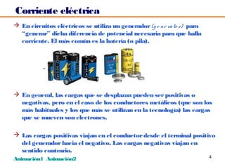 Corriente eléctrica
 En circuitos eléctricos se utiliza un generador (g e ne rá to r) para
  “generar” dicha diferencia de potencial necesaria para que halla
  corriente. El más común es la batería (o pila).




 En general, las cargas que se desplazan pueden ser positivas o
  negativas, pero en el caso de los conductores metálicos (que son los
  más habituales y los que más se utilizan en la tecnología) las cargas
  que se mueven son electrones.

 Las cargas positivas viajan en el conductor desde el terminal positivo
  del generador hacia el negativo. Las cargas negativas viajan en
  sentido contrario.
Animación1 Animación2                                                     4
 