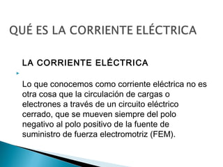LA CORRIENTE ELÉCTRICA


Lo que conocemos como corriente eléctrica no es
otra cosa que la circulación de cargas o
electrones a través de un circuito eléctrico
cerrado, que se mueven siempre del polo
negativo al polo positivo de la fuente de
suministro de fuerza electromotriz (FEM).

 