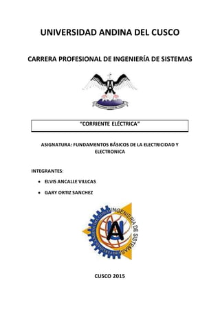 UNIVERSIDAD ANDINA DEL CUSCO
CARRERA PROFESIONAL DE INGENIERÍA DE SISTEMAS
“CORRIENTE ELÉCTRICA”
ASIGNATURA: FUNDAMENTOS BÁSICOS DE LA ELECTRICIDAD Y
ELECTRONICA
INTEGRANTES:
 ELVIS ANCALLE VILLCAS
 GARY ORTIZ SANCHEZ
CUSCO 2015
 