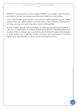 Universidad César Vallejo – Física I – Corriente Eléctrica
  
10
UniversidadCésarVallejo–FísicaI–CorrienteEléctrica|
El problema, es precisamente, ese, si las tres cargas monofásicas, no son iguales, es decir no están en
fase, tenemos 6 vectores, tres cada fase, para controlar por medio de una sola resultante.
Como ya habrás podido apreciar, porque es más económico cuando la potencia es grande, emplear
energía trifásica, que Además podemos usar las tres fases, en forma monofásica, equilibrando las
tres cargas, por lo que en el neutro, pasa solo la corriente, del desequilibrio.
Es decir, la trifásica, permite al técnico instalador, una creatividad, que depende personalmente de
cada uno, y se cumple el dicho, de CEPEDE CAPACITACION TECNICA PERSONALIZADA, que la
transmite, a todos sus alumnos: que el conocimientos, para el control de la energía electromagnética,
se puede aprender, pero la aplicación, la puesta en práctica, del conocimiento, ES UN ARTE,
depende de las ideas personales de cada uno, siempre respectando las normas.
 