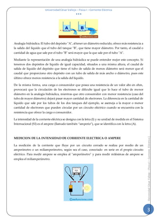 Universidad César Vallejo – Física I – Corriente Eléctrica
  
3
UniversidadCésarVallejo–FísicaI–CorrienteEléctrica|
Analogía hidráulica. El tubo del depósito "A", al tener un diámetro reducido, ofrece más resistencia a
la salida del líquido que el tubo del tanque "B", que tiene mayor diámetro. Por tanto, el caudal o
cantidad de agua que sale por el tubo "B" será mayor que la que sale por el tubo "A".
Mediante la representación de una analogía hidráulica se puede entender mejor este concepto. Si
tenemos dos depósitos de líquido de igual capacidad, situados a una misma altura, el caudal de
salida de líquido del depósito que tiene el tubo de salida de menos diámetro será menor que el
caudal que proporciona otro depósito con un tubo de salida de más ancho o diámetro, pues este
último ofrece menos resistencia a la salida del líquido.
De la misma forma, una carga o consumidor que posea una resistencia de un valor alto en ohm,
provocará que la circulación de los electrones se dificulte igual que lo hace el tubo de menor
diámetro en la analogía hidráulica, mientras que otro consumidor con menor resistencia (caso del
tubo de mayor diámetro) dejará pasar mayor cantidad de electrones. La diferencia en la cantidad de
líquido que sale por los tubos de los dos tanques del ejemplo, se asemeja a la mayor o menor
cantidad de electrones que pueden circular por un circuito eléctrico cuando se encuentra con la
resistencia que ofrece la carga o consumidor.
La intensidad de la corriente eléctrica se designa con la letra (I) y su unidad de medida en el Sistema
Internacional (SI) es el ampere (llamado también “amperio”), que se identifica con la letra (A).
MEDICION DE LA INTENSIDAD DE CORRIENTE ELECTRICA O AMPERE
La medición de la corriente que fluye por un circuito cerrado se realiza por medio de un
amperímetro o un miliamperímetro, según sea el caso, conectado en serie en el propio circuito
eléctrico. Para medir ampere se emplea al "amperímetro" y para medir milésimas de ampere se
emplea el miliamperímetro.
 