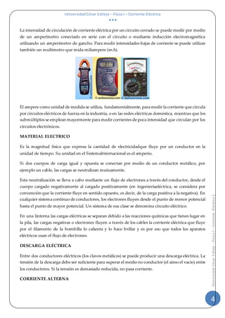Universidad César Vallejo – Física I – Corriente Eléctrica
  
4
UniversidadCésarVallejo–FísicaI–CorrienteEléctrica|
La intensidad de circulación de corriente eléctrica por un circuito cerrado se puede medir por medio
de un amperímetro conectado en serie con el circuito o mediante inducción electromagnética
utilizando un amperímetro de gancho. Para medir intensidades bajas de corriente se puede utilizar
también un multímetro que mida miliampere (mA).
El ampere como unidad de medida se utiliza, fundamentalmente, para medir la corriente que circula
por circuitos eléctricos de fuerza en la industria, o en las redes eléctricas doméstica, mientras que los
submúltiplos se emplean mayormente para medir corrientes de poca intensidad que circulan por los
circuitos electrónicos.
MATERIAL ELECTRICO
Es la magnitud física que expresa la cantidad de electricidadque fluye por un conductor en la
unidad de tiempo. Su unidad en el SistemaInternacional es el amperio.
Si dos cuerpos de carga igual y opuesta se conectan por medio de un conductor metálico, por
ejemplo un cable, las cargas se neutralizan mutuamente.
Esta neutralización se lleva a cabo mediante un flujo de electrones a través del conductor, desde el
cuerpo cargado negativamente al cargado positivamente (en ingenieríaeléctrica, se considera por
convención que la corriente fluye en sentido opuesto, es decir, de la carga positiva a la negativa). En
cualquier sistema continuo de conductores, los electrones fluyen desde el punto de menor potencial
hasta el punto de mayor potencial. Un sistema de esa clase se denomina circuito eléctrico.
En una linterna las cargas eléctricas se separan debido a las reacciones químicas que tienes lugar en
la pila, las cargas negativas o electrones fluyen a través de los cables la corriente eléctrica que fluye
por el filamento de la bombilla lo calienta y lo hace brillar y es por eso que todos los aparatos
eléctricos usan el flujo de electrones.
DESCARGA ELÉCTRICA
Entre dos conductores eléctricos (los clavos metálicos) se puede producir una descarga eléctrica. La
tensión de la descarga debe ser suficiente para superar el medio no conductor (el aireo el vacío) entre
los conductores. Si la tensión es demasiado reducida, no pasa corriente.
CORRIENTE ALTERNA
 
