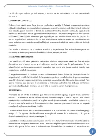 Universidad César Vallejo – Física I – Corriente Eléctrica
  
5
UniversidadCésarVallejo–FísicaI–CorrienteEléctrica|
La eléctrica que invierte periódicamente el sentido de su movimiento con una determinada
frecuencia.
CORRIENTE CONTINUA
Es la corriente eléctrica que fluye siempre en el mismo sentido. El flujo de una corriente continua
está determinado por tres magnitudes relacionadas entre sí. La primera es la diferencia de potencial
en el circuito, que en ocasiones se denomina fuerza electromotriz, tensión o voltaje. La segunda es la
intensidad de corriente. Esta magnitud se mide en amperios; 1 amperio corresponde al paso de unos
6.250.000.000.000.000.000 electrones por segundo por una sección determinada del circuito. La
tercera magnitud es la resistencia del circuito. Normalmente, todas las sustancias, tanto conductores
como aislantes, ofrecen cierta oposición al flujo de una corriente eléctrica, y esta resistencia limita la
corriente.
Para medir la intensidad de la corriente se utiliza el amperímetro. Éste se instala siempre en un
circuito de manera que por él circule toda la corriente, es decir, en serie.
MEDIDORES ELÉCTRICOS
Los medidores eléctricos permiten determinar distintas magnitudes eléctricas. Dos de estos
dispositivos son el amperímetro y el voltímetro, ambos variaciones del galvanómetro. En un
galvanómetro, un imán crea un campo magnético que genera una fuerza medible cuando pasa
corriente por una bobina cercana.
El amperímetro desvía la corriente por una bobina a través de una derivación (ilustrada debajo del
amperímetro) y mide la intensidad de la corriente que fluye por el circuito, al que se conecta en
serie. El voltímetro, en cambio, se conecta en paralelo y permite medir diferencias de potencial. Para
que la corriente que pase por él sea mínima, la resistencia del voltímetro (indicada por la línea
quebrada situada debajo) tiene que ser muy alta, al contrario que en el amperímetro.
RESISTENCIA
Propiedad de un objeto o sustancia que hace que se resista u oponga al paso de una corriente
eléctrica. La resistencia de un circuito eléctrico determina según la llamada ley de Ohm cuánta
corriente fluye en el circuito cuando se le aplica un voltaje determinado. La unidad de resistencia es
el ohmio, que es la resistencia de un conductor si es recorrido por una corriente de un amperio
cuando se le aplica una tensión de 1 voltio.
La abreviatura habitual para la resistencia eléctrica es R,y el símbolo del ohmio es la letra griega
omega, Ω. En algunos cálculos eléctricos se emplea el inverso de la resistencia, 1/ R, que se
denomina conductancia y se representa por G.
La unidad de conductancia es siemens, cuyo símbolo es S. Aún puede encontrarse en ciertas obras la
denominación antigua de esta unidad, mho. La unidad empleada para cuantificar la resistencia es el
ohmio (Ω), que se define como la resistencia que limita el flujo de corriente a 1 amperio en un
 
