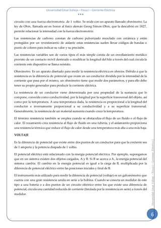 Universidad César Vallejo – Física I – Corriente Eléctrica
  
6
UniversidadCésarVallejo–FísicaI–CorrienteEléctrica|
circuito con una fuerza electromotriz. de 1 voltio. Se mide con un aparato llamado ohmímetro. La
ley de Ohm, llamada así en honor al físico alemán Georg Simon Ohm, que la descubrió en 1827,
permite relacionar la intensidad con la fuerza electromotriz.
Las resistencias de carbono constan de carbono pulverizado mezclado con cerámica y están
protegidos por un revestimiento de aislante estas resistencias suelen llevar códigos de bandas o
punto de colores para indicar su valor y su precisión.
Las resistencias variables son de varios tipos el más simple consta de un enrollamiento metálico
provisto de un contacto móvil destinado a modificar la longitud del hilo a través del cual circula la
corriente este dispositivo se llama reóstato.
Ohmímetro. Es un aparato diseñado para medir la resistencia eléctrica en ohmios. Debido a que la
resistencia es la diferencia de potencial que existe en un conductor dividida por la intensidad de la
corriente que pasa por el mismo, un ohmímetro tiene que medir dos parámetros, y para ello debe
tener su propio generador para producir la corriente eléctrica.
La resistencia de un conductor viene determinada por una propiedad de la sustancia que lo
compone, conocida como conductividad, por la longitud por la superficie transversal del objeto, así
como por la temperatura. A una temperatura dada, la resistencia es proporcional a la longitud del
conductor e inversamente proporcional a su conductividad y a su superficie transversal.
Generalmente, la resistencia de un material aumenta cuando crece la temperatura.
El término resistencia también se emplea cuando se obstaculiza el flujo de un fluido o el flujo de
calor. El rozamiento crea resistencia al flujo de fluido en una tubería, y el aislamiento proporciona
una resistencia térmica que reduce el flujo de calor desde una temperatura más alta a una más baja.
VOLTAJE
Es la diferencia de potencial que existe entre dos puntos de un conductor para que la corriente sea
de 1 amperio y la potencia disipada de 1 voltio.
El potencial eléctrico está relacionado con la energía potencial eléctrica. Por ejemplo, supongamos
que en un sistema existen dos objetos cargados, A y B. Si B se acerca a A , la energía potencial del
sistema cambia. El cambio en la energía potencial es igual a la carga de B, multiplicada por la
diferencia de potencial eléctrico entre las posiciones iniciales y final de B.
El instrumento más utilizado para medir la diferencia de potencial (voltaje) es un galvanómetro que
cuenta con una gran resistencia unida en serie a la bobina. Cuando se conecta un medidor de este
tipo a una batería o a dos puntos de un circuito eléctrico entre los que existe una diferencia de
potencial, circula una cantidad reducida de corriente (limitada por la resistencia en serie) a través del
medidor.
 
