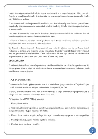 Universidad César Vallejo – Física I – Corriente Eléctrica
  
7
UniversidadCésarVallejo–FísicaI–CorrienteEléctrica|
La corriente es proporcional al voltaje, que se puede medir si el galvanómetro se calibra para ello.
Cuando se usa el tipo adecuado de resistencias en serie, un galvanómetro sirve para medir niveles
muy distintos de voltajes.
El instrumento más preciso para medir una fuerza electromotriz es el potenciómetro, que mide esta
magnitud al compararla con una fuerza electromotriz variable y de valor conocido, opuesta a la que
se quiere medir.
Para medir voltajes de corriente alterna se utilizan medidores de alterna con alta resistencia interior,
o medidores similares con una fuerte resistencia en serie.
Los demás métodos de medición del voltaje utilizan tubos de vacío y circuitos electrónicos y resultan
muy útiles para hacer mediciones a altas frecuencias.
Un dispositivo de este tipo es el voltímetro de tubo de vacío. En la forma más simple de este tipo de
voltímetro se rectifica una corriente alterna en un tubo de diodo y se mide la corriente rectificada
con un galvanómetro convencional. Otros voltímetros de este tipo utilizan las características
amplificadoras de los tubos de vacío para medir voltajes muy bajos
OSCILOSCOPIO
El osciloscopio se utiliza a menudo para tomar medidas en circuitos eléctricos. Es especialmente útil
porque puede mostrar cómo varían dichas medidas a lo largo del tiempo, o cómo varían dos o más
medidas una respecto de otra.
TIPOS DE CORRIENTES
Como vemos, la trifásica, podemos decir, que es la monofásica, que ya conocemos `´triplicada´´, por
lo cual, tendremos todas las energías monofásicas multiplicada por tres.
Es decir, si usamos las tres junta para el mismo trabajo, o carga, tendremos triple potencia, en el
campo que ante teníamos las variables de una sola fase.
Por ejemplo, EN MONOFASICA, tenemos:
1. Una corriente activa
2. Una corriente reactiva positiva o inductiva, que genera el CEM, que podemos transformar, en
energía mecánica o HP, por medio de un motor.
3. Una corriente reactiva negativa, o Capacitiva, que como sabemos compensa, la reactiva positiva.
4. Una Impedancia ( Z ),que permite regular la corriente.
5. Una fase, entre corriente y tensión.
 