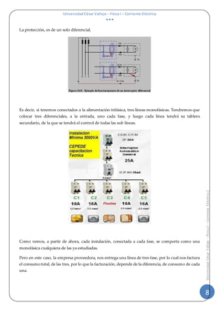 Universidad César Vallejo – Física I – Corriente Eléctrica
  
8
UniversidadCésarVallejo–FísicaI–CorrienteEléctrica|
La protección, es de un solo diferencial.
Es decir, si tenemos conectados a la alimentación trifásica, tres líneas monofásicas. Tendremos que
colocar tres diferenciales, a la entrada, uno cada fase, y luego cada línea tendrá su tablero
secundario, de la que se tendrá el control de todas las sub líneas.
Como vemos, a partir de ahora, cada instalación, conectada a cada fase, se comporta como una
monofásica cualquiera de las ya estudiadas.
Pero en este caso, la empresa proveedora, nos entrega una línea de tres fase, por lo cual nos factura
el consumo total, de las tres, por lo que la facturación, depende de la diferencia, de consumo de cada
una.
 