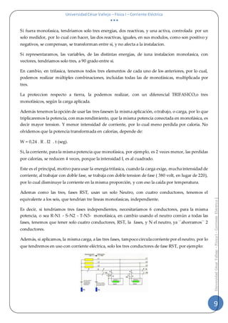 Universidad César Vallejo – Física I – Corriente Eléctrica
  
9
UniversidadCésarVallejo–FísicaI–CorrienteEléctrica|
Si fuera monofasica, tendriamos solo tres energias, dos reactivas, y una activa, controlada por un
solo medidor, por lo cual con hacer, las dos reactivas, iguales, en sus modulos, como son positivo y
negativos, se compensan, se transforman entre si, y no afecta a la instalacion.
Si representaramos, las variables, de las distintas energias, de iuna instalacion monofasica, con
vectores, tendriamos solo tres, a 90 grado entre si.
En cambio, en trifasica, tenemos todos tres elementos de cada uno de los anteriores, por lo cual,
podemos realizar múltiples combinaciones, incluidas todas las de monofásicas, multiplicada por
tres.
La proteccion respecto a tierra, la podemos realizar, con un diferencial TRIFASICO,o tres
monofásicos, según la carga aplicada.
Además tenemos la opción de usar las tres fasesen la misma aplicación, o trabajo, o carga, por lo que
triplicaremos la potencia, con mas rendimiento, que la misma potencia conectada en monofásica, es
decir mayor tension. Y menor intensidad de corriente, por lo cual meno perdida por caloría. No
olvidemos que la potencia transformada en calorías, depende de:
W = 0,24 . R . I2 . t (seg).
Si, la corriente, para la misma potencia que monofásica, por ejemplo, es 2 veces menor, las perdidas
por calorías, se reducen 4 veces, porque la intensidad I, es al cuadrado.
Este es el principal, motivo para usar la energia trifasica, cuando la carga exige, mucha intensidad de
corriente, al trabajar con doble fase, se trabaja con doble tension de fase ( 380 volt, en lugar de 220),
por lo cual disminuye la corriente en la misma proporción, y con eso la caída por temperatura.
Ademas como las tres, fases RST, usan un solo Neutro, con cuatro conductores, tenemos el
equivalente a los seis, que tendrian tre lineas monofasicas, independiente.
Es decir, si tendríamos tres fases independientes, necesitaríamos 6 conductores, para la misma
potencia, o sea R-N1 - S-N2 - T-N3- monofásica, en cambio usando el neutro común a todas las
fases, tenemos que tener solo cuatro conductores, RST, la fases, y N el neutro, ya `´ahorramos´´ 2
conductores.
Además, si aplicamos, la misma carga, a las tres fases, tampoco circula corriente por el neutro, por lo
que tendremos en uso con corriente eléctrica, solo los tres conductores de fase RST, por ejemplo:
 