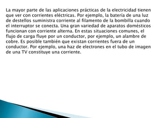 La mayor parte de las aplicaciones prácticas de la electricidad tienen
que ver con corrientes eléctricas. Por ejemplo, la batería de una luz
de destellos suministra corriente al filamento de la bombilla cuando
el interruptor se conecta. Una gran variedad de aparatos domésticos
funcionan con corriente alterna. En estas situaciones comunes, el
flujo de carga fluye por un conductor, por ejemplo, un alambre de
cobre. Es posible también que existan corrientes fuera de un
conductor. Por ejemplo, una haz de electrones en el tubo de imagen
de una TV constituye una corriente.
 