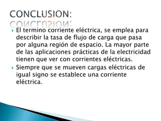    El termino corriente eléctrica, se emplea para
    describir la tasa de flujo de carga que pasa
    por alguna región de espacio. La mayor parte
    de las aplicaciones prácticas de la electricidad
    tienen que ver con corrientes eléctricas.
   Siempre que se mueven cargas eléctricas de
    igual signo se establece una corriente
    eléctrica.
 