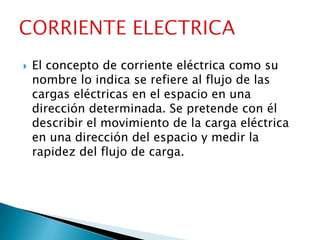    El concepto de corriente eléctrica como su
    nombre lo indica se refiere al flujo de las
    cargas eléctricas en el espacio en una
    dirección determinada. Se pretende con él
    describir el movimiento de la carga eléctrica
    en una dirección del espacio y medir la
    rapidez del flujo de carga.
 