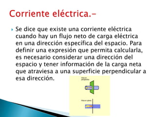    Se dice que existe una corriente eléctrica
    cuando hay un flujo neto de carga eléctrica
    en una dirección específica del espacio. Para
    definir una expresión que permita calcularla,
    es necesario considerar una dirección del
    espacio y tener información de la carga neta
    que atraviesa a una superficie perpendicular a
    esa dirección.
 