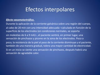 Efectos interpolares
Efecto vasomotortrófico.
Durante la aplicación de la corriente galvánica sobre una región del cuerpo,
al cabo de 20 min con una intensidad adecuada –calculada en función de la
superficie de los electrodos (en condiciones normales, se soporta
sin molestias de 6 a 9 mA)–, el paciente sentirá, en primer lugar, una
sensación de pinchazos y picores en la zona de los electrodos. Poco a
poco, la resistencia de la piel al paso de la corriente disminuye y el paciente,
también de una manera gradual, tolera una mayor cantidad de electricidad.
Si en un inicio se siente una sensación de pinchazos, después habrá una
sensación de agradable calor.
 