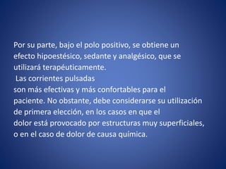Por su parte, bajo el polo positivo, se obtiene un
efecto hipoestésico, sedante y analgésico, que se
utilizará terapéuticamente.
Las corrientes pulsadas
son más efectivas y más confortables para el
paciente. No obstante, debe considerarse su utilización
de primera elección, en los casos en que el
dolor está provocado por estructuras muy superficiales,
o en el caso de dolor de causa química.
 