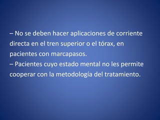 – No se deben hacer aplicaciones de corriente
directa en el tren superior o el tórax, en
pacientes con marcapasos.
– Pacientes cuyo estado mental no les permite
cooperar con la metodología del tratamiento.
 