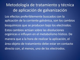Metodología de tratamiento y técnica
de aplicación de galvanización
Los efectos preferiblemente buscados con la
aplicación de la corriente galvánica, son los cambios
bioquímicos que se producen bajo los electrodos.
Estos cambios actúan sobre las disoluciones
orgánicas e influyen en el metabolismo hístico. De
manera que a la hora de realizar la aplicación, el
área objeto de tratamiento debe estar en contacto
directo con, al menos, uno de los electrodos.
 