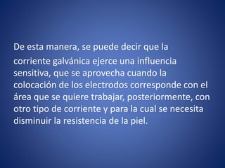 De esta manera, se puede decir que la
corriente galvánica ejerce una influencia
sensitiva, que se aprovecha cuando la
colocación de los electrodos corresponde con el
área que se quiere trabajar, posteriormente, con
otro tipo de corriente y para la cual se necesita
disminuir la resistencia de la piel.
 