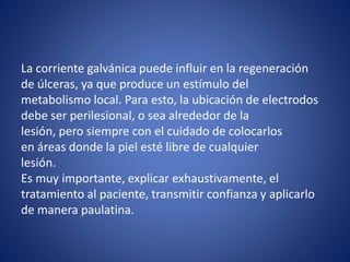 La corriente galvánica puede influir en la regeneración
de úlceras, ya que produce un estímulo del
metabolismo local. Para esto, la ubicación de electrodos
debe ser perilesional, o sea alrededor de la
lesión, pero siempre con el cuidado de colocarlos
en áreas donde la piel esté libre de cualquier
lesión.
Es muy importante, explicar exhaustivamente, el
tratamiento al paciente, transmitir confianza y aplicarlo
de manera paulatina.
 