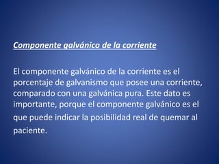 Componente galvánico de la corriente
El componente galvánico de la corriente es el
porcentaje de galvanismo que posee una corriente,
comparado con una galvánica pura. Este dato es
importante, porque el componente galvánico es el
que puede indicar la posibilidad real de quemar al
paciente.
 