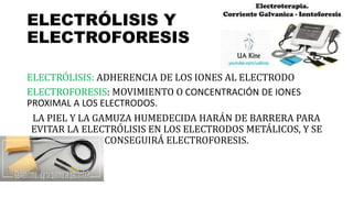 ELECTRÓLISIS Y
ELECTROFORESIS
ELECTRÓLISIS: ADHERENCIA DE LOS IONES AL ELECTRODO
ELECTROFORESIS: MOVIMIENTO O CONCENTRACIÓN DE IONES
PROXIMAL A LOS ELECTRODOS.
LA PIEL Y LA GAMUZA HUMEDECIDA HARÁN DE BARRERA PARA
EVITAR LA ELECTRÓLISIS EN LOS ELECTRODOS METÁLICOS, Y SE
CONSEGUIRÁ ELECTROFORESIS.
 