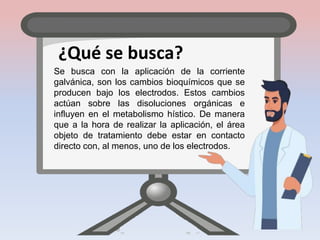¿Qué se busca?
Se busca con la aplicación de la corriente
galvánica, son los cambios bioquímicos que se
producen bajo los electrodos. Estos cambios
actúan sobre las disoluciones orgánicas e
influyen en el metabolismo hístico. De manera
que a la hora de realizar la aplicación, el área
objeto de tratamiento debe estar en contacto
directo con, al menos, uno de los electrodos.
 