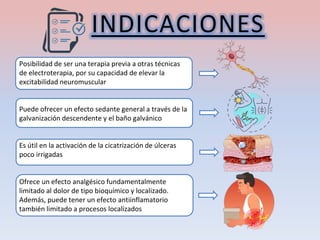 INDICACIONES
Posibilidad de ser una terapia previa a otras técnicas
de electroterapia, por su capacidad de elevar la
excitabilidad neuromuscular
Puede ofrecer un efecto sedante general a través de la
galvanización descendente y el baño galvánico
Es útil en la activación de la cicatrización de úlceras
poco irrigadas
Ofrece un efecto analgésico fundamentalmente
limitado al dolor de tipo bioquímico y localizado.
Además, puede tener un efecto antiinflamatorio
también limitado a procesos localizados
 
