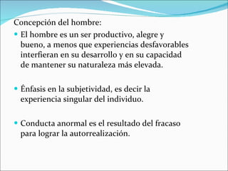Concepción del hombre: El hombre es un ser productivo, alegre y bueno, a menos que experiencias desfavorables interfieran en su desarrollo y en su capacidad de mantener su naturaleza más elevada. Énfasis en la subjetividad, es decir la experiencia singular del individuo. Conducta anormal es el resultado del fracaso para lograr la autorrealización. 