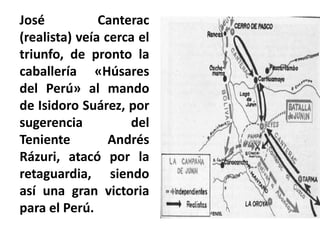 José Canterac
(realista) veía cerca el
triunfo, de pronto la
caballería «Húsares
del Perú» al mando
de Isidoro Suárez, por
sugerencia del
Teniente Andrés
Rázuri, atacó por la
retaguardia, siendo
así una gran victoria
para el Perú.
 
